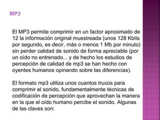 MP3 El MP3 permite comprimir en un factor aproximado de 12 la información original muestreada (unos 128 Kbits por segundo, es decir, más o menos 1 Mb por minuto) sin perder calidad de sonido de forma apreciable (por un oído no entrenado... y de hecho los estudios de percepción de calidad de mp3 se han hecho con oyentes humanos opinando sobre las diferencias). El formato mp3 utiliza unos cuantos trucos para comprimir el sonido, fundamentalmente técnicas de codificación de percepción que aprovechan la manera en la que el oído humano percibe el sonido. Algunas de las claves son: 