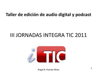 Taller de edición de audio digital y podcast



  III JORNADAS INTEGRA TIC 2011




                                           1
                Ángel R. Puente Pérez
 