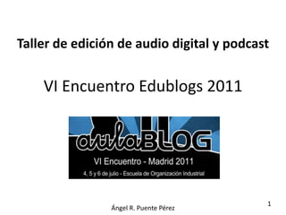 Taller de edición de audio digital y podcast


    VI Encuentro Edublogs 2011




                                           1
                Ángel R. Puente Pérez
 