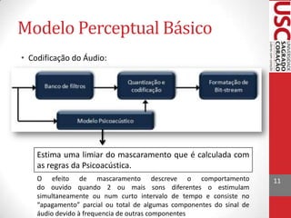 Modelo Perceptual Básico
• Codificação do Áudio:

Estima uma limiar do mascaramento que é calculada com
as regras da Psicoacústica.
O efeito de mascaramento descreve o comportamento
do ouvido quando 2 ou mais sons diferentes o estimulam
simultaneamente ou num curto intervalo de tempo e consiste no
“apagamento” parcial ou total de algumas componentes do sinal de
áudio devido à frequencia de outras componentes

11

 
