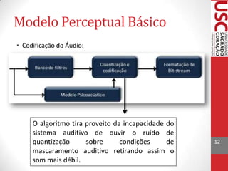 Modelo Perceptual Básico
• Codificação do Áudio:

O algoritmo tira proveito da incapacidade do
sistema auditivo de ouvir o ruído de
quantização
sobre
condições
de
mascaramento auditivo retirando assim o
som mais débil.

12

 