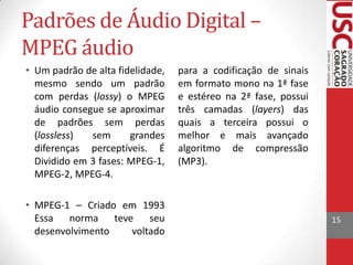 Padrões de Áudio Digital –
MPEG áudio
• Um padrão de alta fidelidade,
mesmo sendo um padrão
com perdas (lossy) o MPEG
áudio consegue se aproximar
de padrões sem perdas
(lossless)
sem
grandes
diferenças perceptíveis. É
Dividido em 3 fases: MPEG-1,
MPEG-2, MPEG-4.
• MPEG-1 – Criado em 1993
Essa norma teve
seu
desenvolvimento
voltado

para a codificação de sinais
em formato mono na 1ª fase
e estéreo na 2ª fase, possui
três camadas (layers) das
quais a terceira possui o
melhor e mais avançado
algoritmo de compressão
(MP3).

15

 