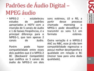 Padrões de Áudio Digital –
MPEG áudio
• MPEG-2
estabeleceu
estudos
de
padrões
apropriados a HDTV com a
inserção de 5 canais de áudio
e 1 de baixas freqüências, é a
principal diferença para o
MPEG-1, que tem apenas 2
canais
de
áudio.
Porém
pode
haver
compatibilidade entre esses
dois padrões que é o MPEG-2
BC (Backward Compatible)
que codifica os 5 canais de
áudio do MPEG-2 em dois

sons estéreos, L0 e R0, a
partir
desse
processo
chamado
matrixing
o
MPEG-1 pode decodificar e
transmitir os sons 5.1 em
formato
estéreo.

Outra variação é o MPEG-2
AAC ou NBC, esse já não tem
compatibilidade regressiva e
possui melhor desempenho e
qualidade em relação o BC
(menor taxa para uma dada
qualidade).

16

 