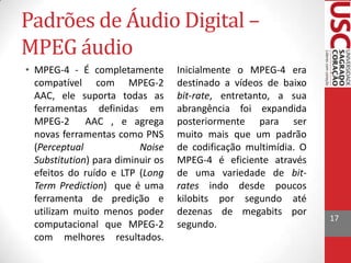 Padrões de Áudio Digital –
MPEG áudio
• MPEG-4 - É completamente
compatível com MPEG-2
AAC, ele suporta todas as
ferramentas definidas em
MPEG-2 AAC , e agrega
novas ferramentas como PNS
(Perceptual
Noise
Substitution) para diminuir os
efeitos do ruído e LTP (Long
Term Prediction) que é uma
ferramenta de predição e
utilizam muito menos poder
computacional que MPEG-2
com melhores resultados.

Inicialmente o MPEG-4 era
destinado a vídeos de baixo
bit-rate, entretanto, a sua
abrangência foi expandida
posteriormente para ser
muito mais que um padrão
de codificação multimídia. O
MPEG-4 é eficiente através
de uma variedade de bitrates indo desde poucos
kilobits por segundo até
dezenas de megabits por
segundo.

17

 