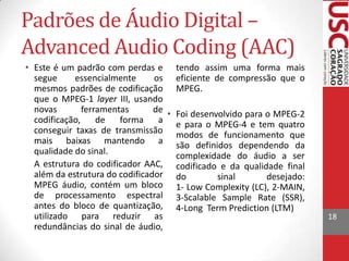 Padrões de Áudio Digital –
Advanced Audio Coding (AAC)
• Este é um padrão com perdas e tendo assim uma forma mais
segue
essencialmente
os eficiente de compressão que o
mesmos padrões de codificação MPEG.
que o MPEG-1 layer III, usando
novas
ferramentas
de • Foi desenvolvido para o MPEG-2
codificação,
de
forma
a e para o MPEG-4 e tem quatro
conseguir taxas de transmissão modos de funcionamento que
mais baixas mantendo a são definidos dependendo da
qualidade do sinal.
complexidade do áudio a ser
A estrutura do codificador AAC, codificado e da qualidade final
além da estrutura do codificador do
sinal
desejado:
MPEG áudio, contém um bloco 1- Low Complexity (LC), 2-MAIN,
de processamento espectral 3-Scalable Sample Rate (SSR),
antes do bloco de quantização, 4-Long Term Prediction (LTM)
utilizado para reduzir as
redundâncias do sinal de áudio,

18

 