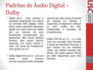 Padrões de Áudio Digital –
Dolby
• Dolby AC-3 - Este sistema é comum aos dois canais traseiros
utilizado atualmente em discos do sistema 5.1 (direito e
no formato DVD (Digital Video esquerdo). O objetivo é reforçar
Disc), onde é possível selecionar os sons vindos de trás,
desde um canal mono de áudio melhorando a sensação de
até um sistema de som envolvimento.
envolvente caracterizado por
apresentar dois canais laterais • Dolby THX EX ou 7.1 - é o mais
frontais, dois canais laterais novo do mercado. Este formato
traseiros, um canal central e é capaz de reproduzir 8 canais, o
mais um canal de freqüências que resulta em um realismo
mais graves ou 5.1.
maior nos efeitos sonoros dos
filmes. Há ainda poucos filmes
• Dolby Digital EX ou 6.1 - cria um em DVD disponíveis para este
sexto
canal
traseiro formato.
central composto pelo conteúdo

19

 