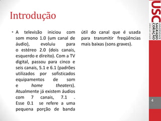 Introdução
• A televisão iniciou com
som mono 1.0 (um canal de
áudio),
evoluiu
para
o estéreo 2.0 (dois canais,
esquerdo e direito). Com a TV
digital, passou para cinco e
seis canais, 5.1 e 6.1 (padrões
utilizados por sofisticados
equipamentos
de
som
e
home
theaters).
Atualmente já existem áudios
com 7 canais, 7.1 .
Esse 0.1 se refere a uma
pequena porção de banda

útil do canal que é usada
para transmitir freqüências
mais baixas (sons graves).

4

 