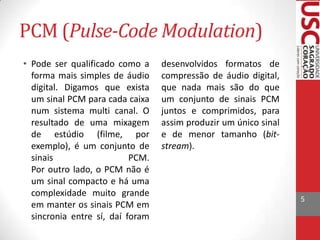 PCM (Pulse-Code Modulation)
• Pode ser qualificado como a
forma mais simples de áudio
digital. Digamos que exista
um sinal PCM para cada caixa
num sistema multi canal. O
resultado de uma mixagem
de estúdio (filme, por
exemplo), é um conjunto de
sinais
PCM.
Por outro lado, o PCM não é
um sinal compacto e há uma
complexidade muito grande
em manter os sinais PCM em
sincronia entre sí, daí foram

desenvolvidos formatos de
compressão de áudio digital,
que nada mais são do que
um conjunto de sinais PCM
juntos e comprimidos, para
assim produzir um único sinal
e de menor tamanho (bitstream).

5

 