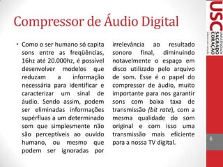 Compressor de Áudio Digital
• Como o ser humano só capita
sons entre as freqüências,
16hz até 20.000hz, é possível
desenvolver modelos que
reduzam
a
informação
necessária para identificar e
caracterizar um sinal de
áudio. Sendo assim, podem
ser eliminadas informações
supérfluas a um determinado
som que simplesmente não
são perceptíveis ao ouvido
humano, ou mesmo que
podem ser ignoradas por

irrelevância ao resultado
sonoro final, diminuindo
notavelmente o espaço em
disco utilizado pelo arquivo
de som. Esse é o papel do
compressor de áudio, muito
importante para nos garantir
sons com baixa taxa de
transmissão (bit rate), com a
mesma qualidade do som
original e com isso uma
transmissão mais eficiente
para a nossa TV digital.

6

 