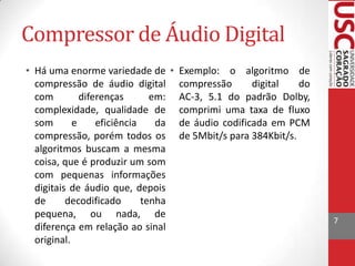 Compressor de Áudio Digital
• Há uma enorme variedade de • Exemplo: o algoritmo de
compressão de áudio digital compressão
digital
do
com
diferenças
em: AC-3, 5.1 do padrão Dolby,
complexidade, qualidade de comprimi uma taxa de fluxo
som
e
eficiência
da de áudio codificada em PCM
compressão, porém todos os de 5Mbit/s para 384Kbit/s.
algoritmos buscam a mesma
coisa, que é produzir um som
com pequenas informações
digitais de áudio que, depois
de
decodificado
tenha
pequena, ou nada, de
diferença em relação ao sinal
original.

7

 