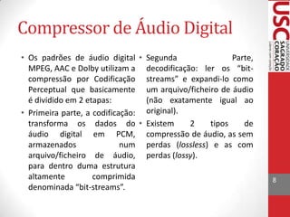 Compressor de Áudio Digital
• Os padrões de áudio digital • Segunda
Parte,
MPEG, AAC e Dolby utilizam a decodificação: ler os “bitcompressão por Codificação streams” e expandi-lo como
Perceptual que basicamente um arquivo/ficheiro de áudio
é dividido em 2 etapas:
(não exatamente igual ao
• Primeira parte, a codificação: original).
transforma os dados do • Existem
2
tipos
de
áudio digital em PCM, compressão de áudio, as sem
armazenados
num perdas (lossless) e as com
arquivo/ficheiro de áudio, perdas (lossy).
para dentro duma estrutura
altamente
comprimida
denominada “bit-streams”.

8

 