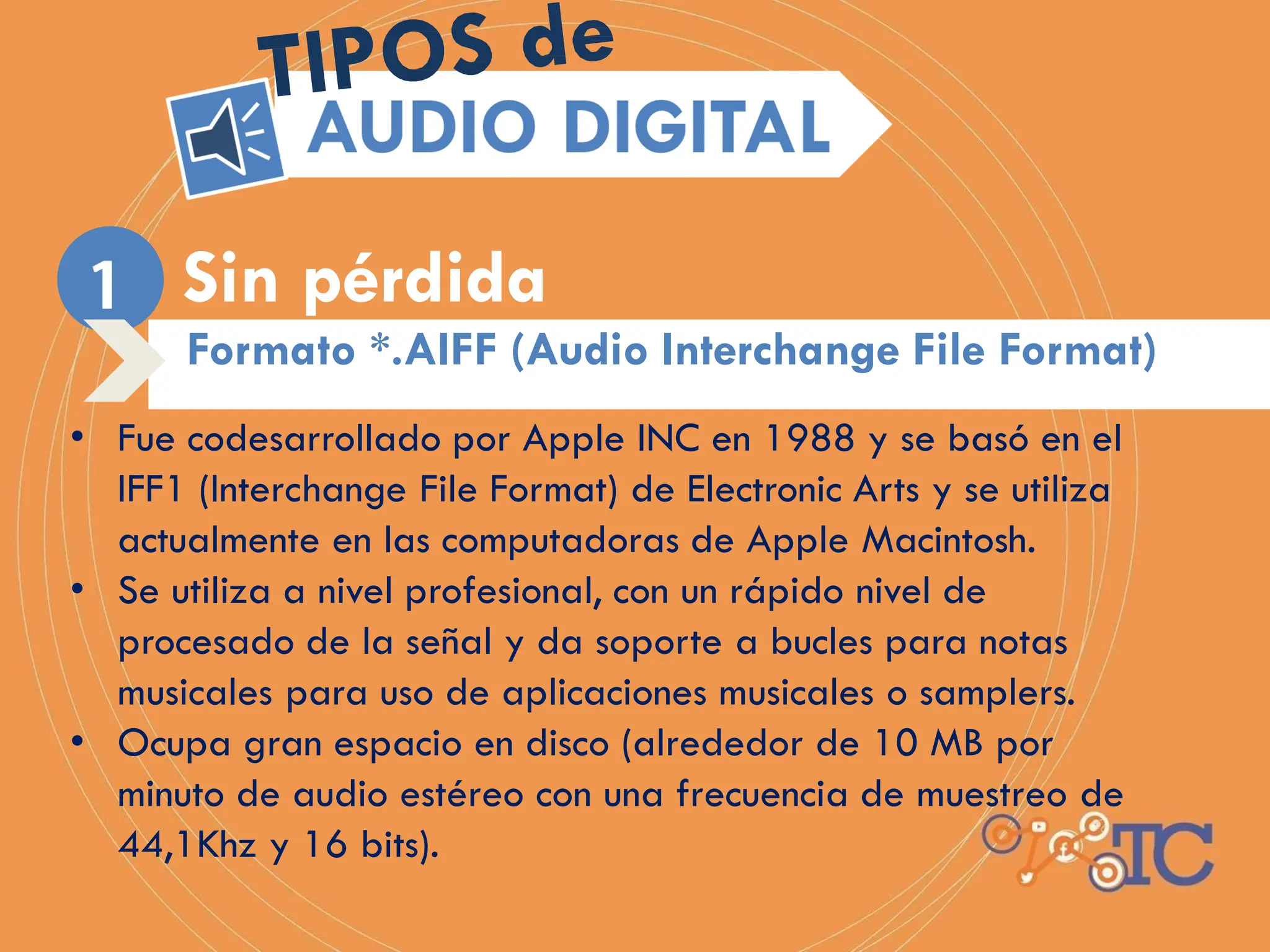Sin pérdida
Formato *.AIFF (Audio Interchange File Format)
• Fue codesarrollado por Apple INC en 1988 y se basó en el
IFF1 (Interchange File Format) de Electronic Arts y se utiliza
actualmente en las computadoras de Apple Macintosh.
• Se utiliza a nivel profesional, con un rápido nivel de
procesado de la señal y da soporte a bucles para notas
musicales para uso de aplicaciones musicales o samplers.
• Ocupa gran espacio en disco (alrededor de 10 MB por
minuto de audio estéreo con una frecuencia de muestreo de
44,1Khz y 16 bits).
 
