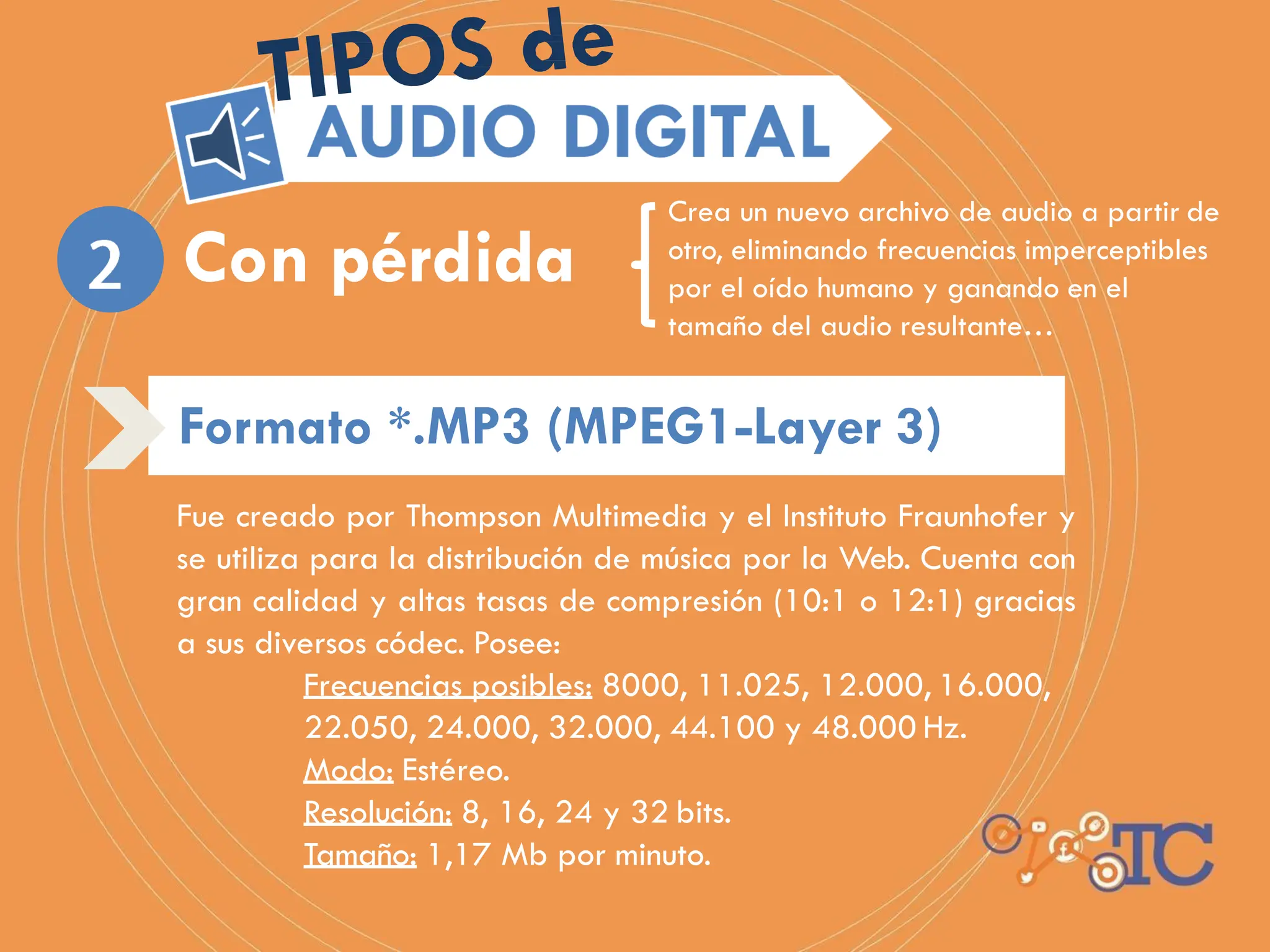 Fue creado por Thompson Multimedia y el Instituto Fraunhofer y
se utiliza para la distribución de música por la Web. Cuenta con
gran calidad y altas tasas de compresión (10:1 o 12:1) gracias
a sus diversos códec. Posee:
Frecuencias posibles: 8000, 11.025, 12.000, 16.000,
22.050, 24.000, 32.000, 44.100 y 48.000 Hz.
Modo: Estéreo.
Resolución: 8, 16, 24 y 32 bits.
Tamaño: 1,17 Mb por minuto.
Crea un nuevo archivo de audio a partir de
otro, eliminando frecuencias imperceptibles
por el oído humano y ganando en el
tamaño del audio resultante…
Con pérdida
Formato *.MP3 (MPEG1-Layer 3)
 