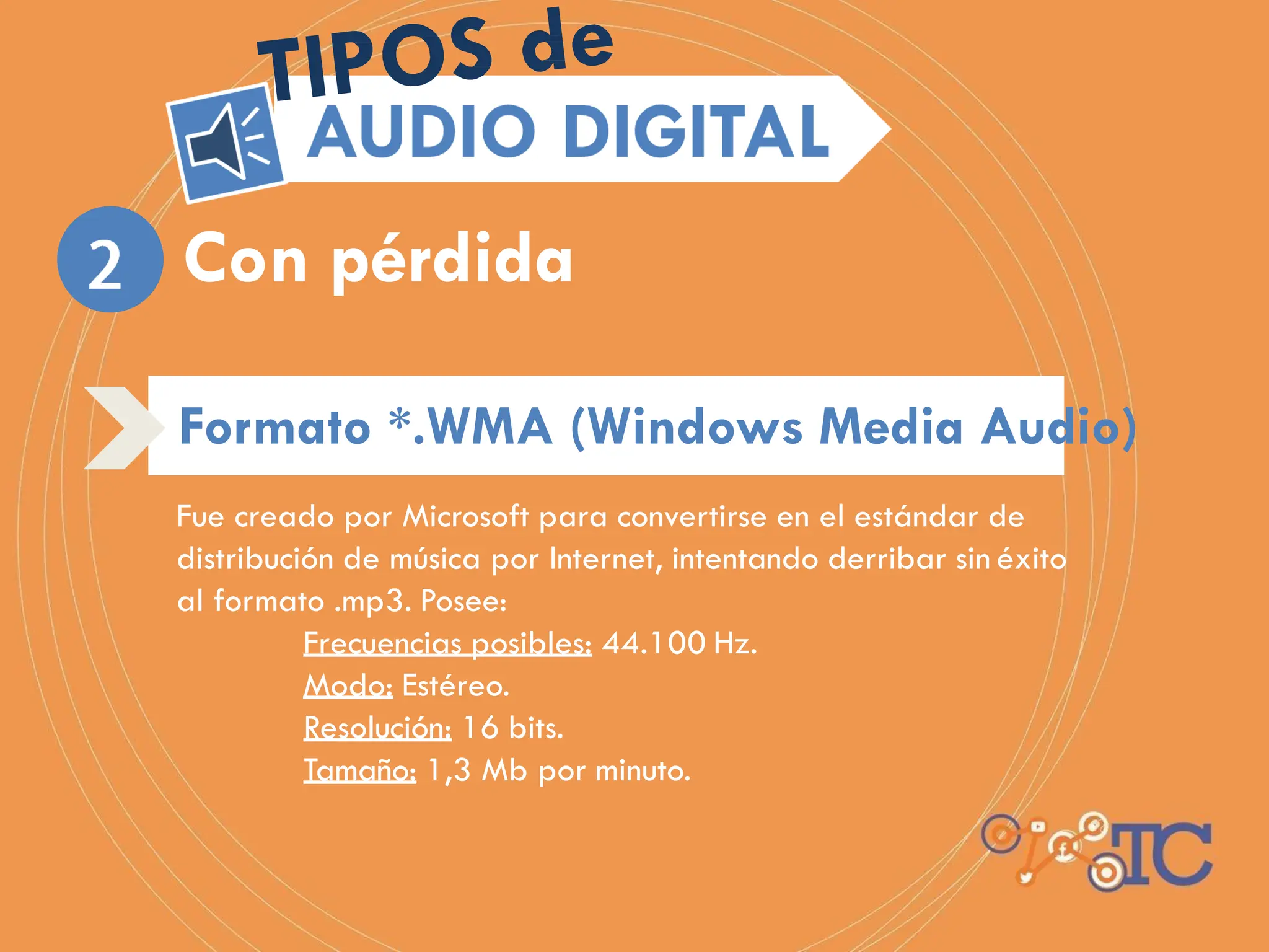 Fue creado por Microsoft para convertirse en el estándar de
distribución de música por Internet, intentando derribar sin éxito
al formato .mp3. Posee:
Frecuencias posibles: 44.100 Hz.
Modo: Estéreo.
Resolución: 16 bits.
Tamaño: 1,3 Mb por minuto.
Con pérdida
Formato *.WMA (Windows Media Audio)
 
