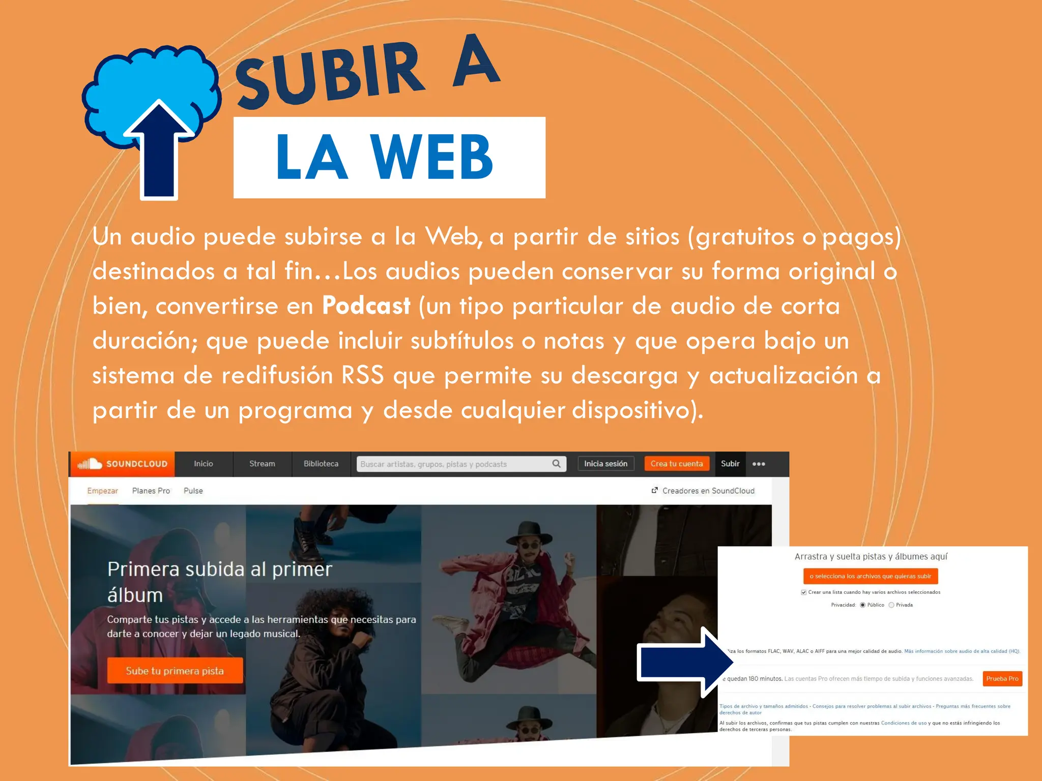LA WEB
Un audio puede subirse a la Web, a partir de sitios (gratuitos o pagos)
destinados a tal fin…Los audios pueden conservar su forma original o
bien, convertirse en Podcast (un tipo particular de audio de corta
duración; que puede incluir subtítulos o notas y que opera bajo un
sistema de redifusión RSS que permite su descarga y actualización a
partir de un programa y desde cualquier dispositivo).
 