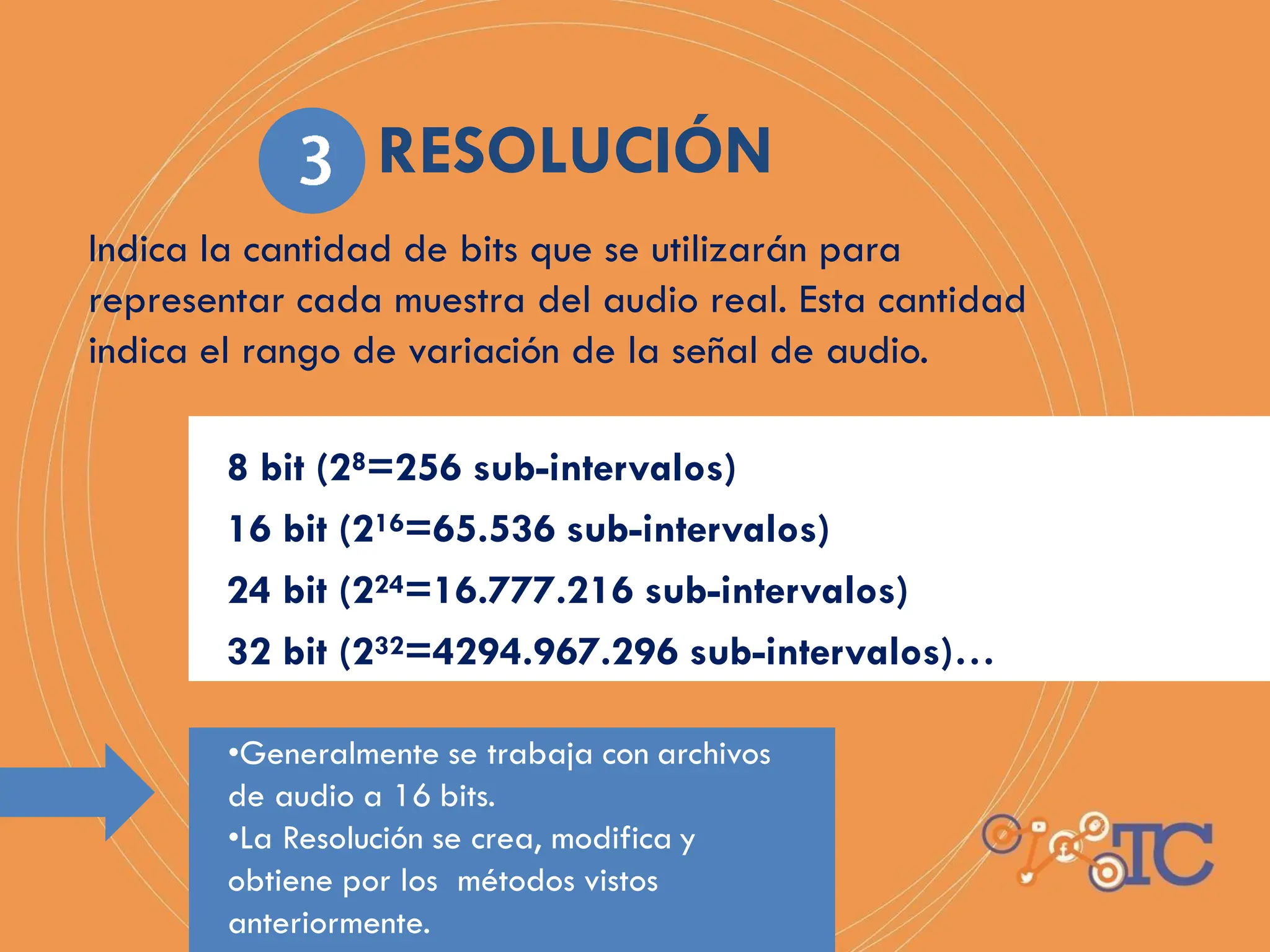 Indica la cantidad de bits que se utilizarán para
representar cada muestra del audio real. Esta cantidad
indica el rango de variación de la señal de audio.
8 bit (28=256 sub-intervalos)
16 bit (216=65.536 sub-intervalos)
24 bit (224=16.777.216 sub-intervalos)
32 bit (232=4294.967.296 sub-intervalos)…
•Generalmente se trabaja con archivos
de audio a 16 bits.
•La Resolución se crea, modifica y
obtiene por los métodos vistos
anteriormente.
RESOLUCIÓN
 