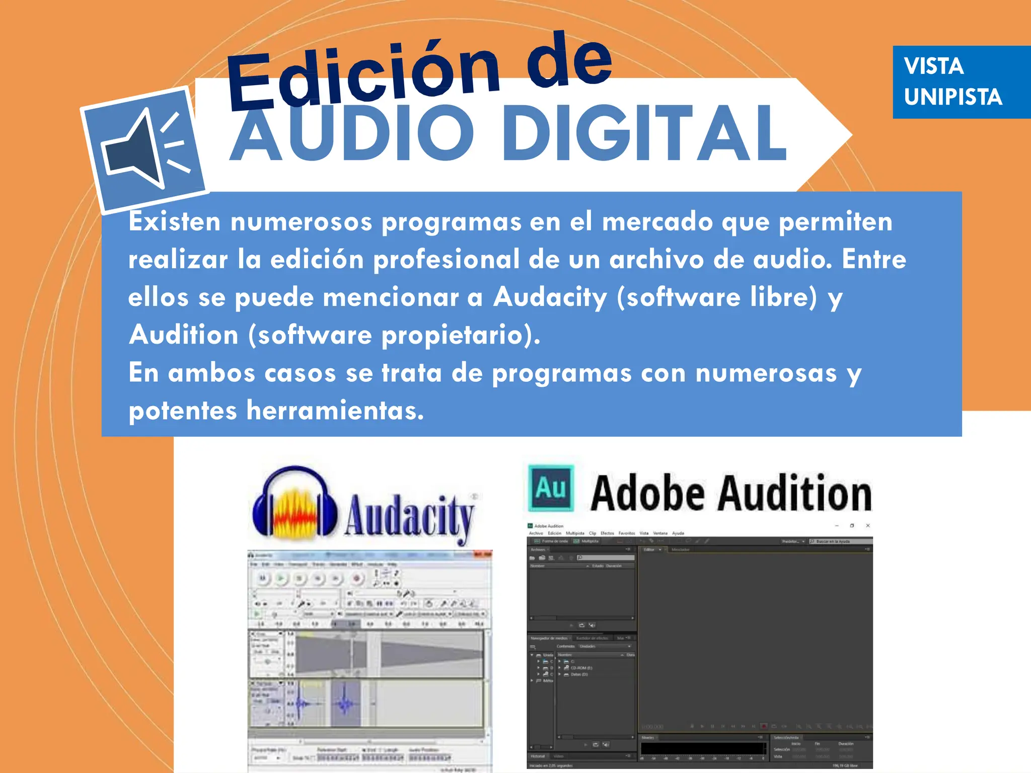 Existen numerosos programas en el mercado que permiten
realizar la edición profesional de un archivo de audio. Entre
ellos se puede mencionar a Audacity (software libre) y
Audition (software propietario).
En ambos casos se trata de programas con numerosas y
potentes herramientas.
AUDIO DIGITAL
VISTA
UNIPISTA
 