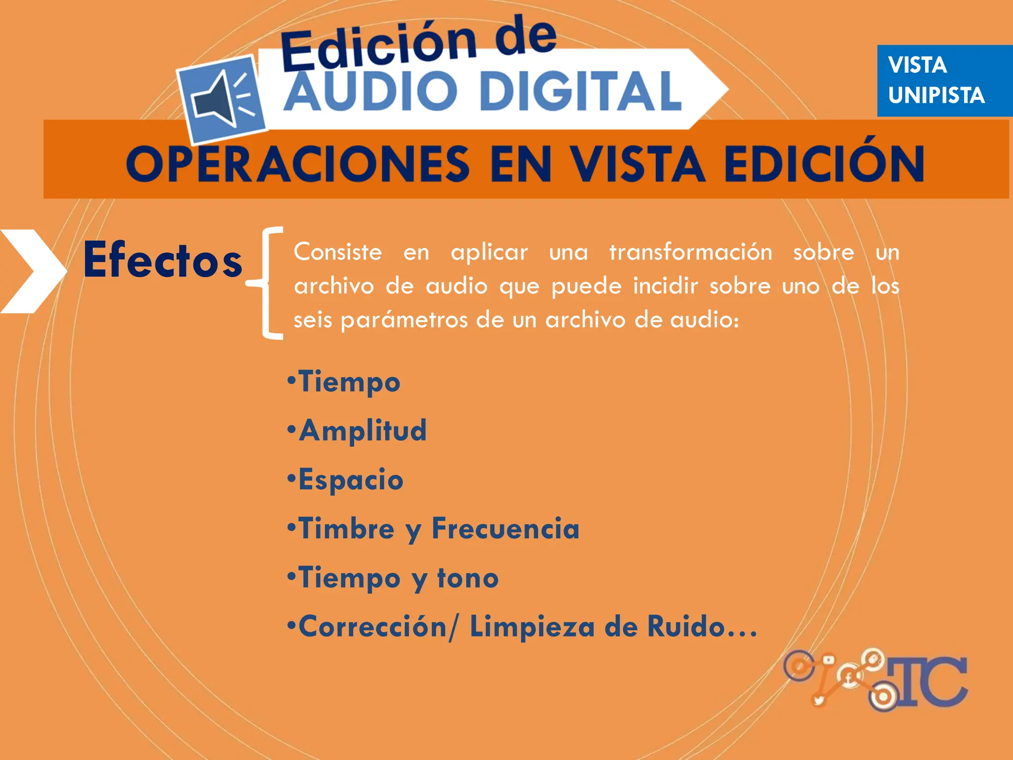 Efectos Consiste en aplicar una transformación sobre un
archivo de audio que puede incidir sobre uno de los
seis parámetros de un archivo de audio:
•Tiempo
•Amplitud
•Espacio
•Timbre y Frecuencia
•Tiempo y tono
•Corrección/ Limpieza de Ruido…
VISTA
UNIPISTA
 