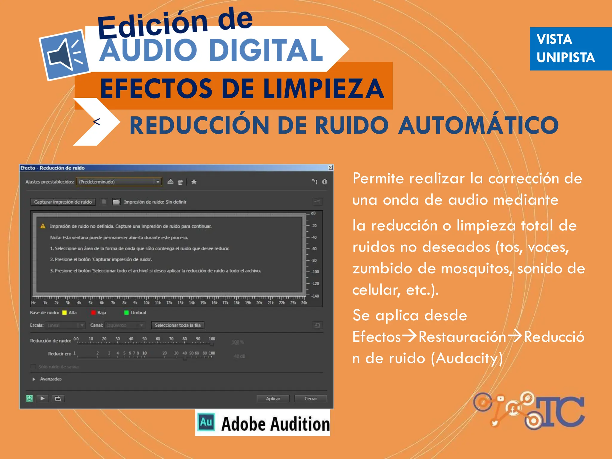 Permite realizar la corrección de
una onda de audio mediante
la reducción o limpieza total de
ruidos no deseados (tos, voces,
zumbido de mosquitos, sonido de
celular, etc.).
Se aplica desde
EfectosRestauraciónReducció
n de ruido (Audacity)
EFECTOS DE LIMPIEZA
<
REDUCCIÓN DE RUIDO AUTOMÁTICO
VISTA
UNIPISTA
 