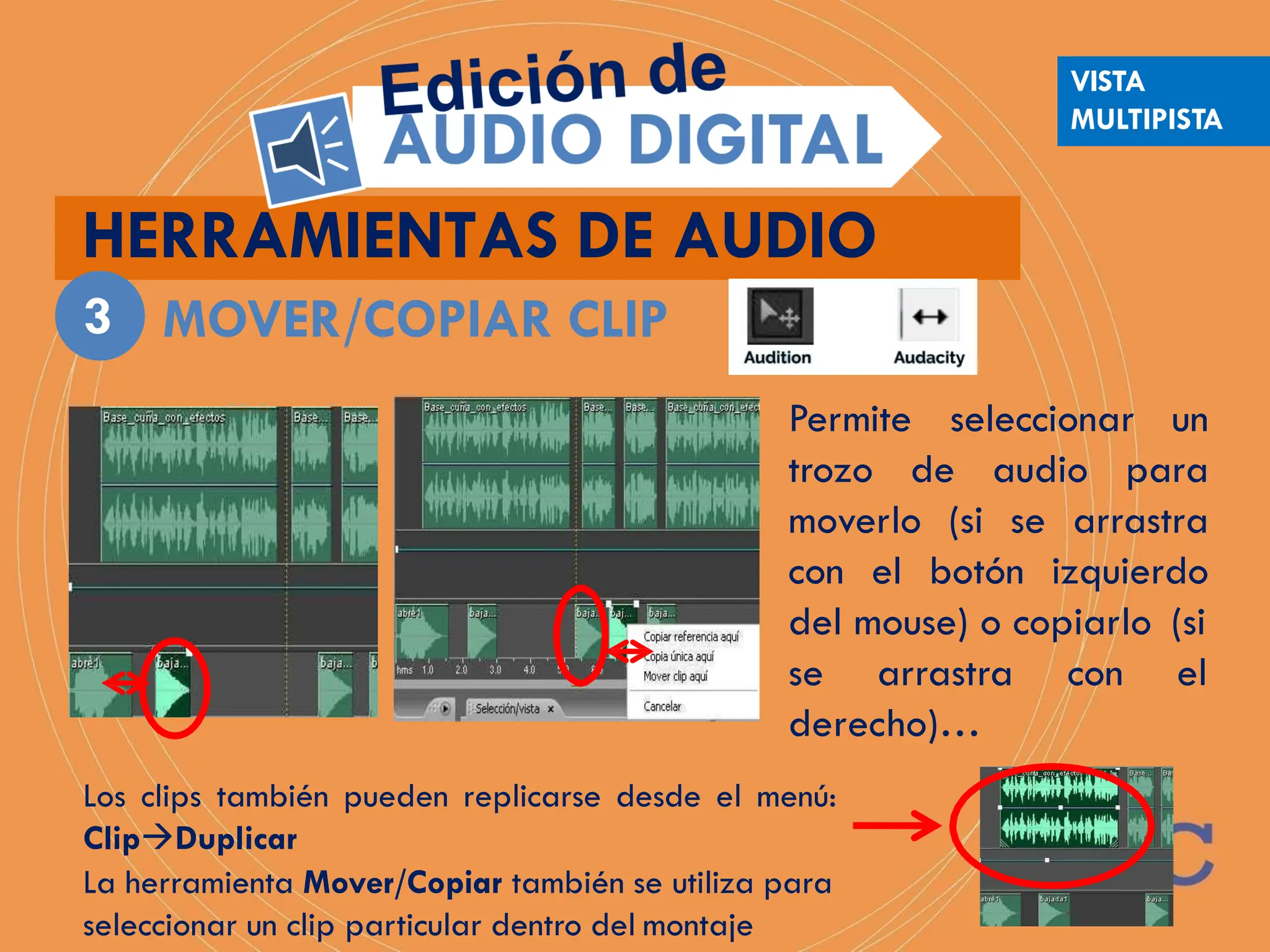 HERRAMIENTAS DE AUDIO
MOVER/COPIAR CLIP
3
Permite seleccionar un
trozo de audio para
moverlo (si se arrastra
con el botón izquierdo
del mouse) o copiarlo (si
con el
se arrastra
derecho)…
Los clips también pueden replicarse desde el menú:
ClipDuplicar
La herramienta Mover/Copiar también se utiliza para
seleccionar un clip particular dentro del montaje
VISTA
MULTIPISTA
 