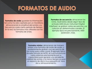 Formatos de onda: guardan la información
tal como ha sido captada por un micrófono,
almacenando la amplitud del sonido y su
frecuencia cada cierto período de tiempo.
En la red, los formatos más utilizados son los
formatos de onda.
Formatos de secuencia: almacenan las
notas, leyéndolas desde algún tipo de
entrada MIDI (Music Instrument Digital
Interfase); se graban varias secuencias y se
colocan en determinados canales. El
ejemplo típico es precisamente, MIDI
(extensión .mid).
Formatos mixtos: almacenan de manera
similar a los formatos de onda de audio, y
posteriormente graban una secuencia de
las notas para cada canal. El ejemplo típico
de este formato es MOD, el cual funciona en
varios sistemas precisamente por su
capacidad para generar una excelente
calidad de sonido y al mismo tiempo ocupar
un espacio de disco muy pequeño al hora
de su almacenamiento.
 