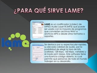 LAME es un codificador (códec) de
MPEG Audio Layer III (MP3) que puede
ser usado con la mayoría de programas
que convierten archivos WAV a
archivos MP3 o desde otros formatos o
soportes.
Se destaca por su espectacular rapidez,
su elevada calidad de audio, por la
posibilidad de elegir la tasa de bits
(calidad, 128 kbps, 160 kbps, variable) y
el modo joint stereo. Este software tiene
una licencia código abierto, lo cual
permite que personas de todo el mundo
trabajen en su desarrollo.
 