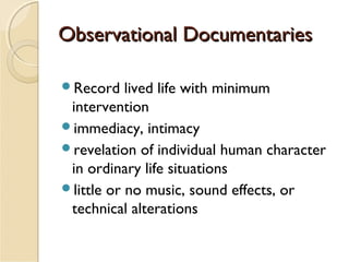 Observational Documentaries
Record

lived life with minimum
intervention
immediacy, intimacy
revelation of individual human character
in ordinary life situations
little or no music, sound effects, or
technical alterations

 