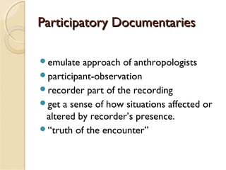 Participatory Documentaries
emulate

approach of anthropologists
participant-observation
recorder part of the recording
get a sense of how situations affected or
altered by recorder’s presence.
“truth of the encounter”

 