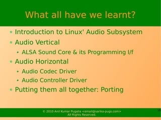 What all have we learnt?
Introduction to Linux' Audio Subsystem
Audio Vertical
  ALSA Sound Core & its Programming I/f
Audio Horizontal
  Audio Codec Driver
  Audio Controller Driver
Putting them all together: Porting


         © 2010 Anil Kumar Pugalia <email@sarika-pugs.com>   10
                        All Rights Reserved.
 
