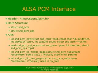 ALSA PCM Interface
Header: <linux/sound/pcm.h>
Data Structure
  struct snd_pcm
  struct snd_pcm_ops
APIs
  int snd_pcm_new(struct snd_card *card, const char *id, int device,
  int playback_count, int capture_count, struct snd_pcm **rpcm);
  void snd_pcm_set_ops(struct snd_pcm * pcm, int direction, struct
  snd_pcm_ops *ops);
  int snd_pcm_lib_malloc_pages(struct snd_pcm_substream
  *substream, size_t size); // Typically used in hw_params
  int snd_pcm_lib_free_pages(struct snd_pcm_substream
  *substream); // Typically used in hw_free

              © 2010 Anil Kumar Pugalia <email@sarika-pugs.com>        5
                             All Rights Reserved.
 