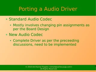 Porting a Audio Driver
Standard Audio Codec
 Mostly involves changing pin assignments as
 per the Board Design
New Audio Codec
 Complete Driver as per the preceeding
 discussions, need to be implemented




       © 2010 Anil Kumar Pugalia <email@sarika-pugs.com>   8
                      All Rights Reserved.
 