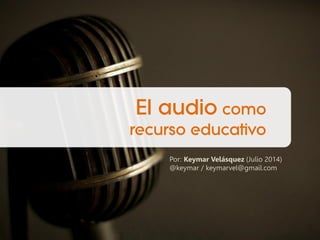 El audio como
recurso educativo
Por: Keymar Velásquez (Julio 2014)
@keymar / keymarvel@gmail.com
 