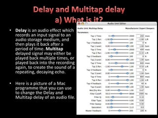 • Delay is an audio effect which
  records an input signal to an
  audio storage medium, and
  then plays it back after a
  period of time. Multitap
  delayed signal may either be
  played back multiple times, or
  played back into the recording
  again, to create the sound of a
  repeating, decaying echo.

• Here is a picture of a Mac
  programme that you can use
  to change the Delay and
  Multitap delay of an audio file.
 