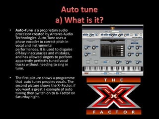 •   Auto-Tune is a proprietary audio
    processor created by Antares Audio
    Technologies. Auto-Tune uses a
    phase vocoder to correct pitch in
    vocal and instrumental
    performances. It is used to disguise
    off-key inaccuracies and mistakes,
    and has allowed singers to perform
    apparently perfectly tuned vocal
    tracks without needing to sing in
    tune.

•   The first picture shows a programme
    that auto tunes peoples vocals. The
    second picture shows the X- Factor, if
    you want a great a example of auto
    tuning then switch on to X- Factor on
    Saturday night.
 
