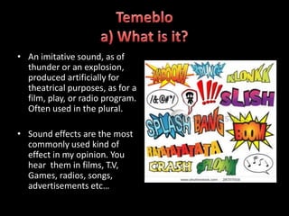 • An imitative sound, as of
  thunder or an explosion,
  produced artificially for
  theatrical purposes, as for a
  film, play, or radio program.
  Often used in the plural.

• Sound effects are the most
  commonly used kind of
  effect in my opinion. You
  hear them in films, T.V,
  Games, radios, songs,
  advertisements etc…
 
