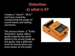 Creates a “warm”, “dirty”
and fuzzy sound by
compressing the peaks of
sound waves and adding
overtones.

The picture shows a "Turbo
Distortion" guitar effect
pedal made by Bo which
distorts the sound made by
the guitar into a different
tone of sounds when you
press down on the pedal
 