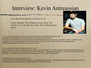 Interview: Kevin Antreassian owns Backroom Studios in Rockaway, NJ.  Clients (Bands): The Dillinger Escape Plan, The Number 12 Looks Like You, Trees Above Mandalay & others. 1.) How did you get started? What made you decide that being an audio/sound engineer and operating a recording studio was something that you wanted to do as a career? I've always had an interest in music and a strong technical background in computers so it just seemed natural.  I started by just recording bands on a boss digital 8 track recorder and working up from there.  Only when i found a suitable situation with Backroom studios did i consider it as my actual career. 2.) Can you describe what your typical work day is like? Usually i get there at 10am, track drums, guitars, bass, vocals, keyboards, etc... for tracking days.  Mixing days typically start at the same time or a bit later and just refine the mix until its finally ready.  I usually work till about 6 or 7 pm, then get a break and come back later on at night to let in my hourly rehearsal bands.  Its a lot of work, but well worth it. 3.) What do you like the most about your job? The fact that I'm my own boss and can make my own schedule are a huge plus.  Add the fact that I'm doing something creative and fun at the same time, and you have one of the greatest jobs I could ever want. 