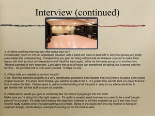 Interview (continued) 4.) Is there anything that you don’t like about your job? Occasionally you'll run into an unpleasant situation with a band and have to deal with it, but most groups are pretty reasonable and understanding.  Present what you plan on doing upfront and do whatever you can to make them happy with their product and experience and they'll be back again, either as the same group or in another form.  Repeat business is very important.  Long days with a lot of hours can sometimes be taxing, but it comes with the territory.  Do you best not to over-work yourself.  It helps no one. 5.) What skills are needed to perform the job? A lot.  Running sessions properly is a very complicated procedure that requires that you know a lot about every piece of gear involved.  If a snare drum breaks, you need to be able to fix it.  If a guitar amp sounds bad, you need to know how to adjust for that.  It takes years to get an understanding of all the parts in play so my advice would be to get familiar with all that stuff as soon as possible.  6.) What advice would you give to somebody like me who is trying to get into the field? Make sure you're doing it for the right reasons.  It's really a people based business you need to be a real "people person" to succeed.  It's really hard making the step from hobbiest to full-time engineer as you'll see how much income really matters when you start getting a lot of bills.  Being in the studio isn't the only method of being an engineer though, bands always need good sound guys on the road as well. 