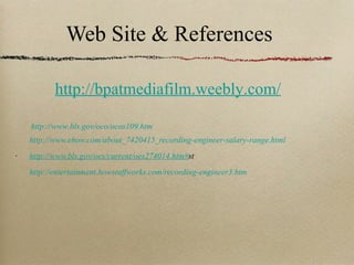 Web Site & References http://www.ehow.com/about_7420415_recording-engineer-salary-range.html http://www.bls.gov/oes/current/oes274014.htm# st http://entertainment.howstuffworks.com/recording-engineer3.htm http://www.bls.gov/oco/ocos109.htm http://bpatmediafilm.weebly.com/ 