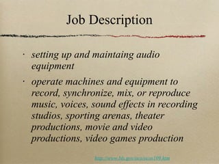 Job Description setting up and maintaing audio equipment  operate machines and equipment to record, synchronize, mix, or reproduce music, voices, sound effects in recording studios, sporting arenas, theater productions, movie and video productions, video games production http://www.bls.gov/oco/ocos109.htm 
