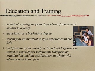 Education and Training technical training program (anywheres from several months to a year) associate’s or a bachelor’s degree working as an assistant to gain experience in the field certification by the Society of Broadcast Engineers is issued to experienced technicians who pass an examination, and the certification may help with advancement in the field. 