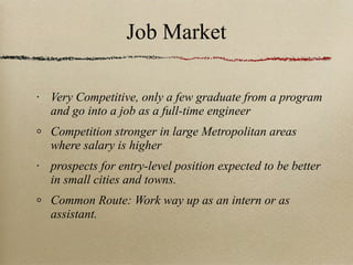 Job Market Very Competitive, only a few graduate from a program and go into a job as a full-time engineer Competition stronger in large Metropolitan areas where salary is higher prospects for entry-level position expected to be better in small cities and towns. Common Route: Work way up as an intern or as assistant. 