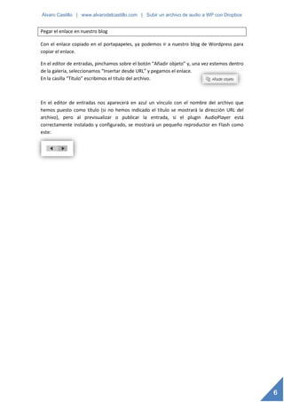 Álvaro Castillo | www.alvarodelcastillo.com | Subir un archivo de audio a WP con Dropbox


Pegar el enlace en nuestro blog

Con el enlace copiado en el portapapeles, ya podemos ir a nuestro blog de Wordpress para
copiar el enlace.

En el editor de entradas, pinchamos sobre el botón “Añadir objeto” y, una vez estemos dentro
de la galería, seleccionamos “Insertar desde URL” y pegamos el enlace.
En la casilla “Título” escribimos el título del archivo.



En el editor de entradas nos aparecerá en azul un vínculo con el nombre del archivo que
hemos puesto como título (si no hemos indicado el título se mostrará la dirección URL del
archivo), pero al previsualizar o publicar la entrada, si el plugin AudioPlayer está
correctamente instalado y configurado, se mostrará un pequeño reproductor en Flash como
este:




                                                                                               6
 