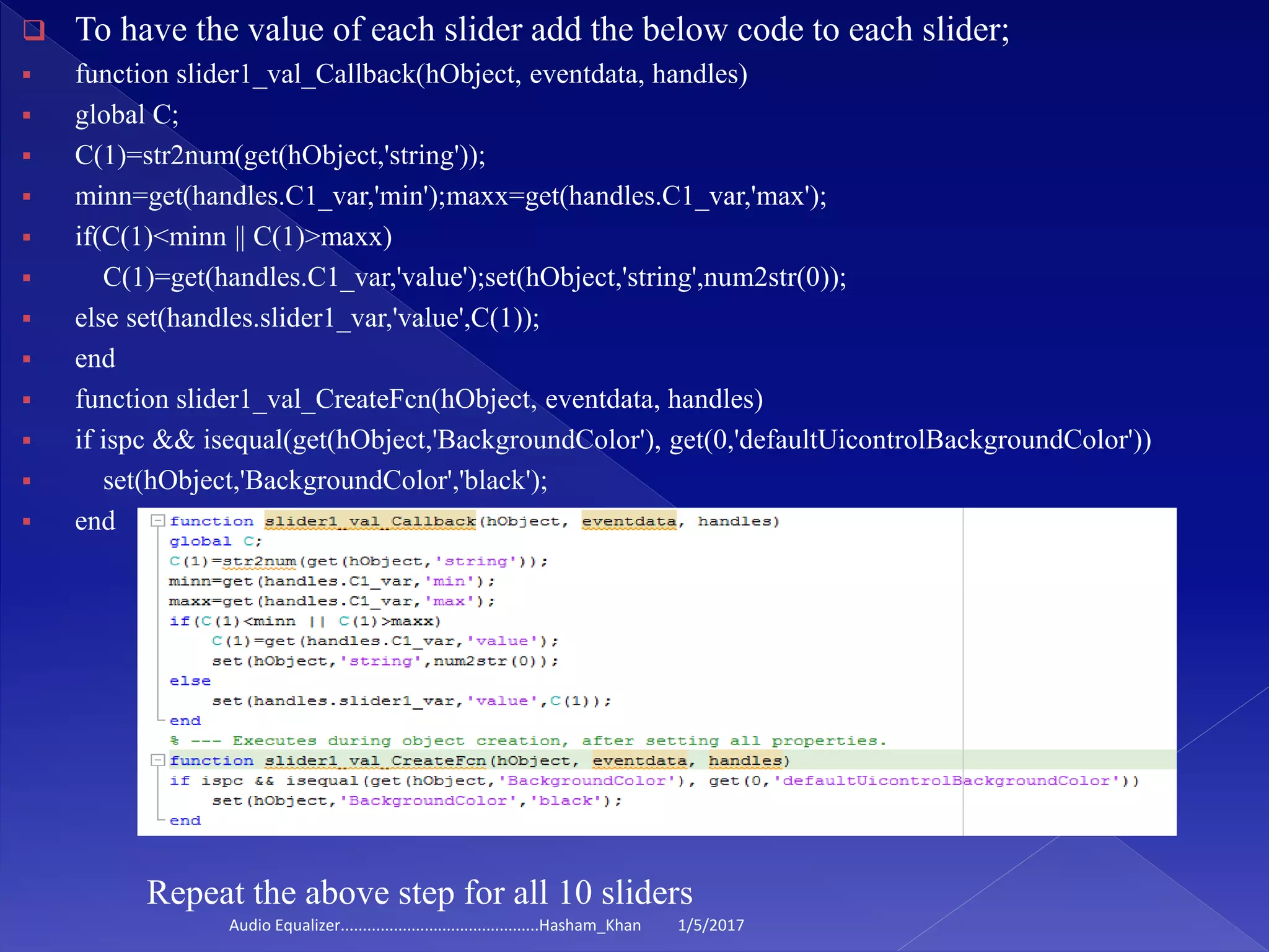  To have the value of each slider add the below code to each slider;
 function slider1_val_Callback(hObject, eventdata, handles)
 global C;
 C(1)=str2num(get(hObject,'string'));
 minn=get(handles.C1_var,'min');maxx=get(handles.C1_var,'max');
 if(C(1)<minn || C(1)>maxx)
 C(1)=get(handles.C1_var,'value');set(hObject,'string',num2str(0));
 else set(handles.slider1_var,'value',C(1));
 end
 function slider1_val_CreateFcn(hObject, eventdata, handles)
 if ispc && isequal(get(hObject,'BackgroundColor'), get(0,'defaultUicontrolBackgroundColor'))
 set(hObject,'BackgroundColor','black');
 end
Repeat the above step for all 10 sliders
1/5/2017Audio Equalizer.............................................Hasham_Khan
 
