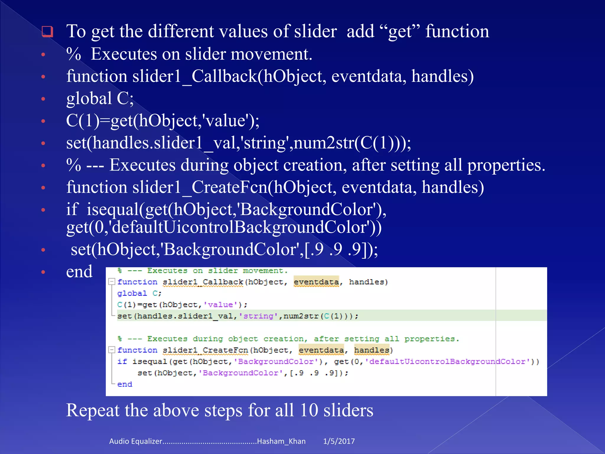  To get the different values of slider add “get” function
• % Executes on slider movement.
• function slider1_Callback(hObject, eventdata, handles)
• global C;
• C(1)=get(hObject,'value');
• set(handles.slider1_val,'string',num2str(C(1)));
• % --- Executes during object creation, after setting all properties.
• function slider1_CreateFcn(hObject, eventdata, handles)
• if isequal(get(hObject,'BackgroundColor'),
get(0,'defaultUicontrolBackgroundColor'))
• set(hObject,'BackgroundColor',[.9 .9 .9]);
• end
Repeat the above steps for all 10 sliders
1/5/2017Audio Equalizer.............................................Hasham_Khan
 