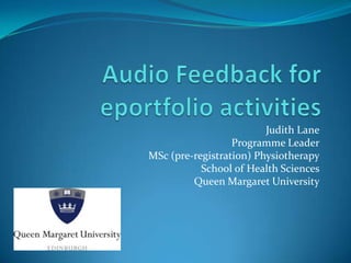 Audio Feedback for eportfolio activities Judith Lane Programme Leader MSc (pre-registration) Physiotherapy School of Health Sciences Queen Margaret University 
