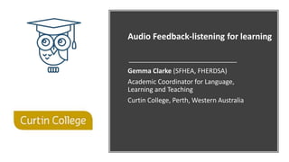 Audio Feedback-listening for learning
Gemma Clarke (SFHEA, FHERDSA)
Academic Coordinator for Language,
Learning and Teaching
Curtin College, Perth, Western Australia
 