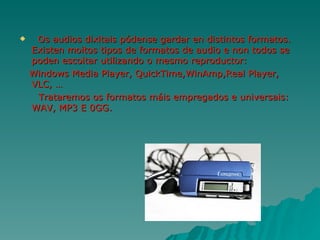     Os audios dixitais pódense gardar en distintos formatos.
    Existen moitos tipos de formatos de audio e non todos se
    poden escoitar utilizando o mesmo reproductor:
    Windows Media Player, QuickTime,WinAmp,Real Player,
    VLC, …
     Trataremos os formatos máis empregados e universais:
    WAV, MP3 E 0GG.
 