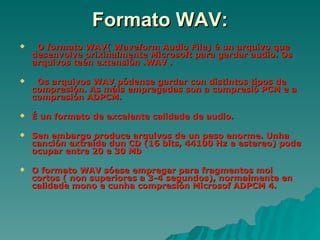 Formato WAV:
    O formato WAV( Waveform Audio File) é un arquivo que
    desenvolve orixinalmente Microsoft para gardar audio. Os
    arquivos teén extensión .WAV .

    Os arquivos WAV pódense gardar con distintos tipos de
    compresión. As máis empregadas son a compresió PCM e a
    compresión ADPCM.

   É un formato de excelente calidade de audio.

   Sen embargo produce arquivos de un peso enorme. Unha
    canción extraída dun CD (16 bits, 44100 Hz e estereo) pode
    ocupar entre 20 e 30 Mb

   O formato WAV sóese empregar para fragmentos moi
    cortos ( non superiores a 3-4 segundos), normalmente en
    calidade mono e cunha compresión Microsof ADPCM 4.
 