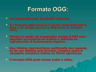 Formato OGG:
   Foi desenvolto pola Fundación Xiph.org

   É o formato máis recente e xurdiu como alternativa
    libre e de código aberto (a diferencia do formato
    MP3)

   Mostra un grado de compresión similar ó MP3 pero
    segundo os expertos en música a calidade de
    reproducción é lixeiramente superior.

   Non tódolos reproductores multimedia son capaces
    de ler por defecto este formato. Nalgúns casos é
    necesario instalalos codecs ou filtros oportunos.

   O formato OGG pode conter audio e video.
 